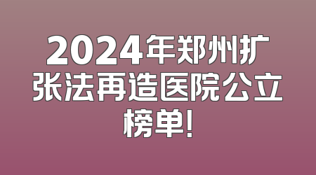2024年郑州扩张法再造医院公立榜单！
