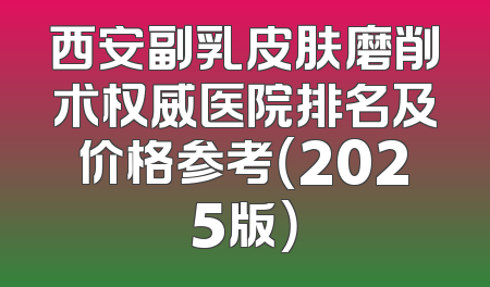 西安副乳皮肤磨削术权威医院排名及价格参考（2025版）