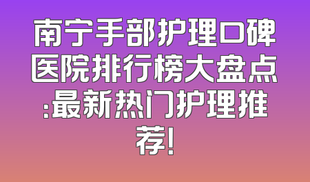 南宁手部护理口碑医院排行榜大盘点：最新热门护理推荐！