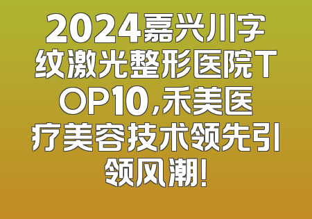 2024嘉兴川字纹激光整形医院TOP10，禾美医疗美容技术领先引领风潮！