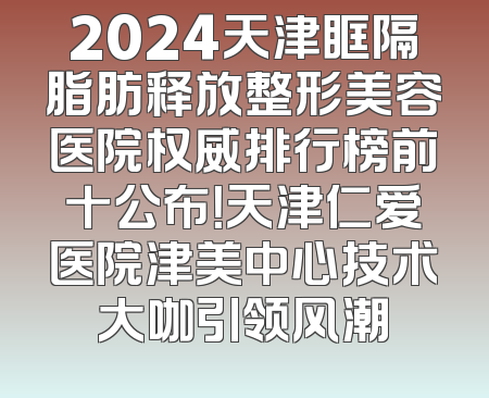2024天津眶隔脂肪释放整形美容医院权威排行榜前十公布！天津仁爱医院津美中心技术大咖引领风潮