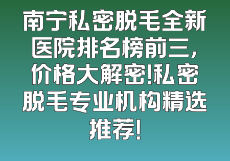 南宁私密脱毛全新医院排名榜前三，价格大解密！私密脱毛专业机构精选推荐！