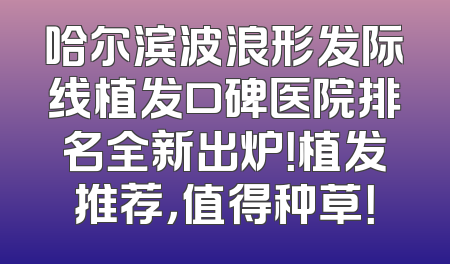 哈尔滨波浪形发际线植发口碑医院排名全新出炉！植发推荐，值得种草！