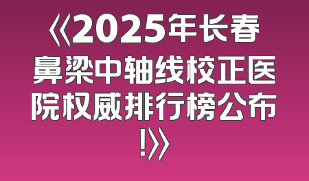 《2025年长春鼻梁中轴线校正医院权威排行榜公布！》