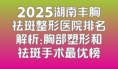2025湖南丰胸祛斑整形医院排名解析：胸部塑形和祛斑手术最优榜