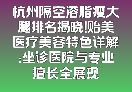 杭州隔空溶脂瘦大腿排名揭晓！贻美医疗美容特色详解：坐诊医院与专业擅长全展现
