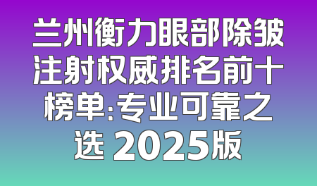 兰州衡力眼部除皱注射权威排名前十榜单：专业可靠之选 2025版