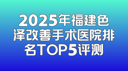 2025年福建色泽改善手术医院排名TOP5评测