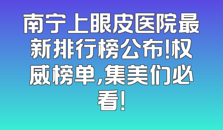 南宁上眼皮医院最新排行榜公布！权威榜单，集美们必看！