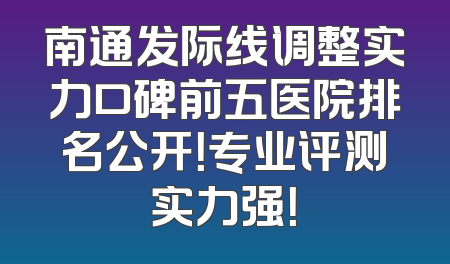 南通发际线调整实力口碑前五医院排名公开！专业评测实力强！