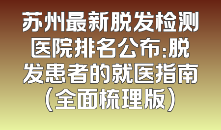 苏州最新脱发检测医院排名公布：脱发患者的就医指南（全面梳理版）
