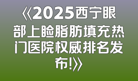 《2025西宁眼部上睑脂肪填充热门医院权威排名发布！》