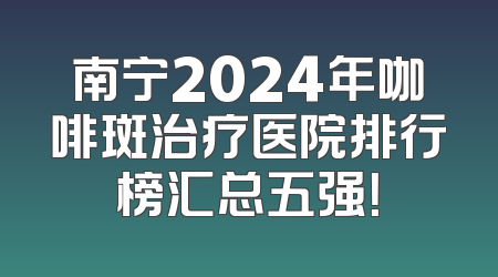 南宁2024年咖啡斑治疗医院排行榜汇总五强！