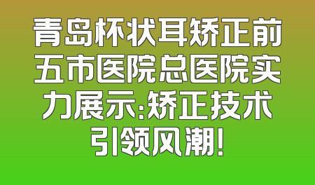 青岛杯状耳矫正前五市医院总医院实力展示：矫正技术引领风潮！