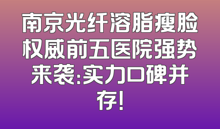 南京光纤溶脂瘦脸权威前五医院强势来袭：实力口碑并存！