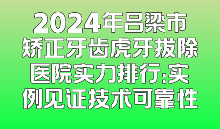 2024年吕梁市矫正牙齿虎牙拔除医院实力排行：实例见证技术可靠性