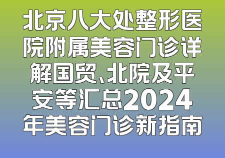 北京八大处整形医院附属美容门诊详解国贸、北院及平安等汇总2024年美容门诊新指南
