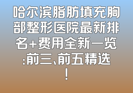 哈尔滨脂肪填充胸部整形医院最新排名+费用全新一览：前三、前五精选！