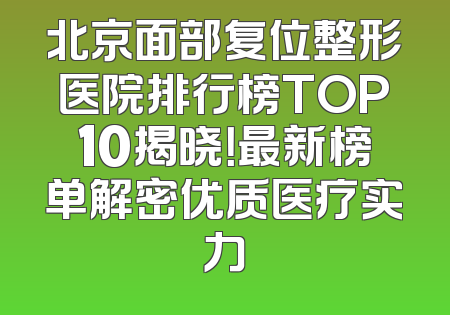 北京面部复位整形医院排行榜TOP10揭晓！最新榜单解密优质医疗实力