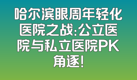 哈尔滨眼周年轻化医院之战：公立医院与私立医院PK角逐！