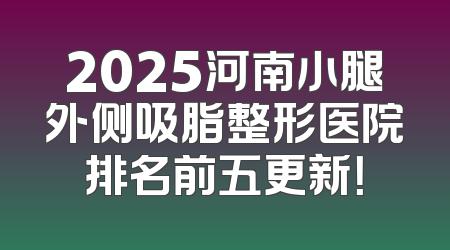 2025河南小腿外侧吸脂整形医院排名前五更新！