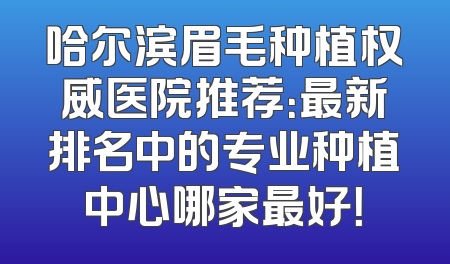 哈尔滨眉毛种植权威医院推荐：最新排名中的专业种植中心哪家最好！
