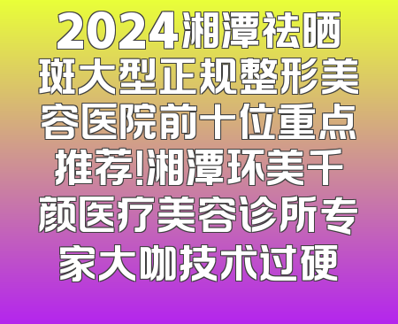 2024湘潭祛晒斑大型正规整形美容医院前十位重点推荐！湘潭环美千颜医疗美容诊所专家大咖技术过硬