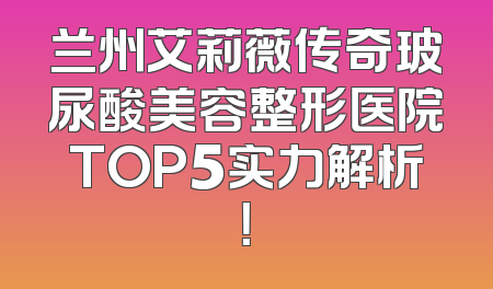 兰州艾莉薇传奇玻尿酸美容整形医院TOP5实力解析！