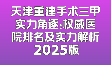 天津重建手术三甲实力角逐：权威医院排名及实力解析 2025版