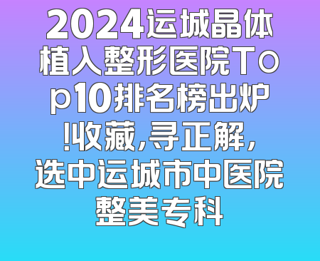 2024运城晶体植入整形医院Top10排名榜出炉！收藏，寻正解，选中运城市中医院整美专科