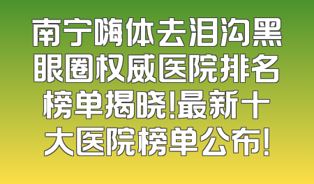 南宁嗨体去泪沟黑眼圈权威医院排名榜单揭晓！最新十大医院榜单公布！