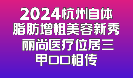 2024杭州自体脂肪增粗美容新秀 丽尚医疗位居三甲口口相传