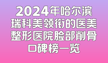 2024年哈尔滨瑞科美领衔的医美整形医院脸部削骨口碑榜一览