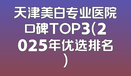 天津美白专业医院口碑TOP3（2025年优选排名）