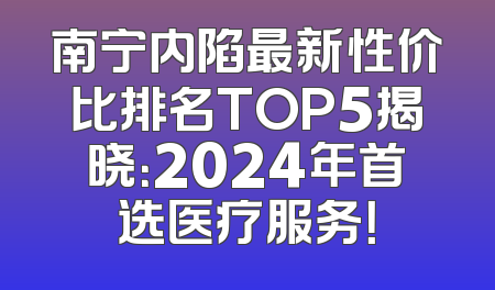 南宁内陷最新性价比排名TOP5揭晓：2024年首选医疗服务！