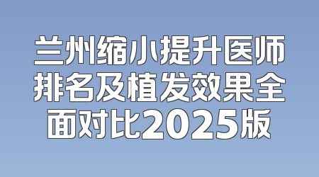 兰州缩小提升医师排名及植发效果全面对比2025版