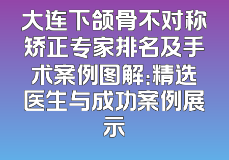 大连下颌骨不对称矫正专家排名及手术案例图解：精选医生与成功案例展示