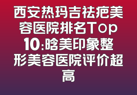 西安热玛吉祛疤美容医院排名Top10：晗美印象整形美容医院评价超高