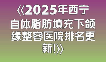 《2025年西宁自体脂肪填充下颌缘整容医院排名更新！》