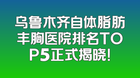 乌鲁木齐自体脂肪丰胸医院排名TOP5正式揭晓！