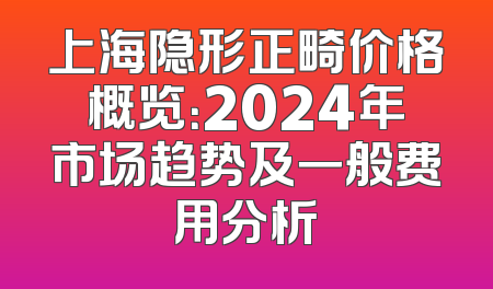 上海隐形正畸价格概览：2024年市场趋势及一般费用分析