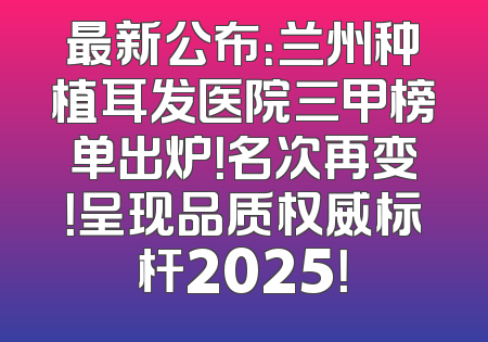 最新公布：兰州种植耳发医院三甲榜单出炉！名次再变！呈现品质权威标杆2025！