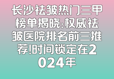 长沙祛皱热门三甲榜单揭晓：权威祛皱医院排名前三推荐！时间锁定在2024年