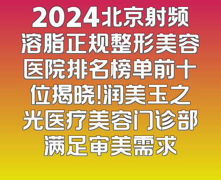 2024北京射频溶脂正规整形美容医院排名榜单前十位揭晓！润美玉之光医疗美容门诊部满足审美需求
