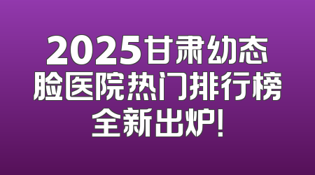 2025甘肃幼态脸医院热门排行榜全新出炉！