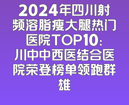 2024年四川射频溶脂瘦大腿热门医院TOP10：川中中西医结合医院荣登榜单领跑群雄