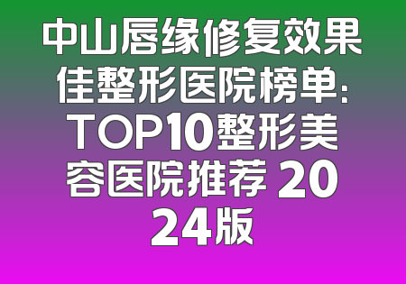 中山唇缘修复效果佳整形医院榜单：TOP10整形美容医院推荐 2024版