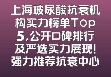 上海玻尿酸抗衰机构实力榜单Top5，公开口碑排行及严选实力展现！强力推荐抗衰中心