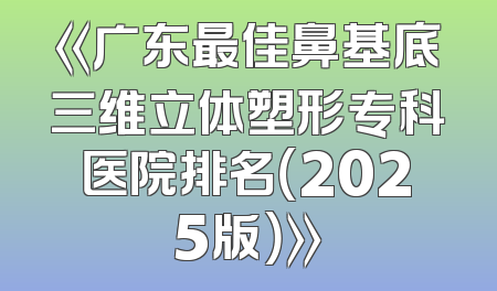 《广东最佳鼻基底三维立体塑形专科医院排名（2025版）》