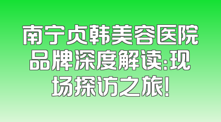 南宁贞韩美容医院品牌深度解读：现场探访之旅！